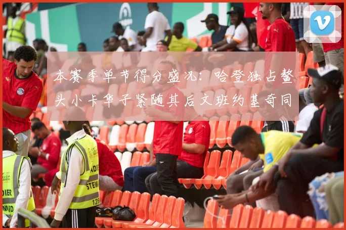 本赛季单节得分盛况：哈登独占鳌头小卡华子紧随其后文班约基奇同创佳绩