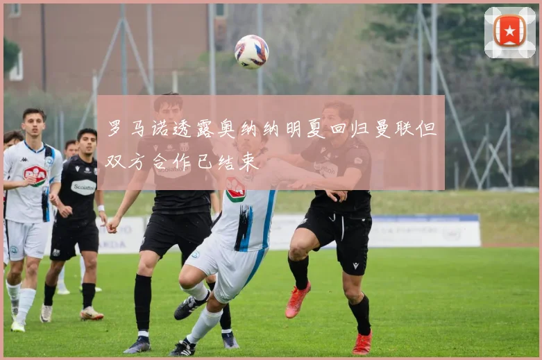 罗马诺透露奥纳纳明夏回归曼联但双方合作已结束